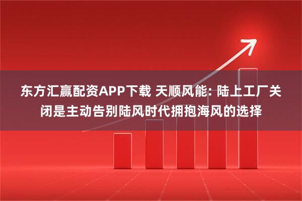 东方汇赢配资APP下载 天顺风能: 陆上工厂关闭是主动告别陆风时代拥抱海风的选择
