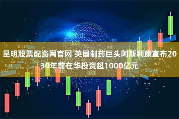 昆明股票配资网官网 英国制药巨头阿斯利康宣布2030年前在华投资超1000亿元