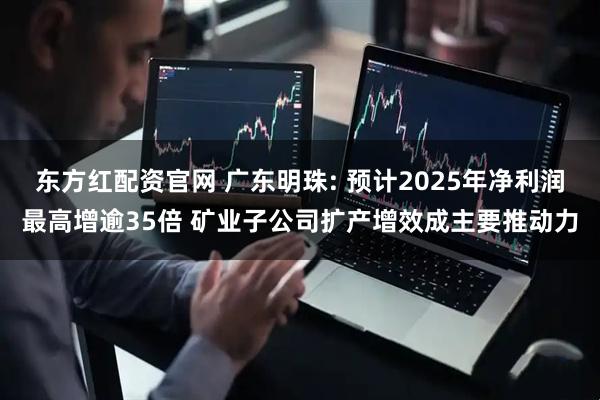 东方红配资官网 广东明珠: 预计2025年净利润最高增逾35倍 矿业子公司扩产增效成主要推动力