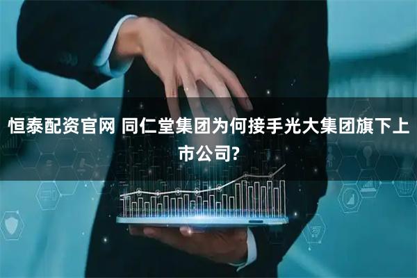 恒泰配资官网 同仁堂集团为何接手光大集团旗下上市公司?