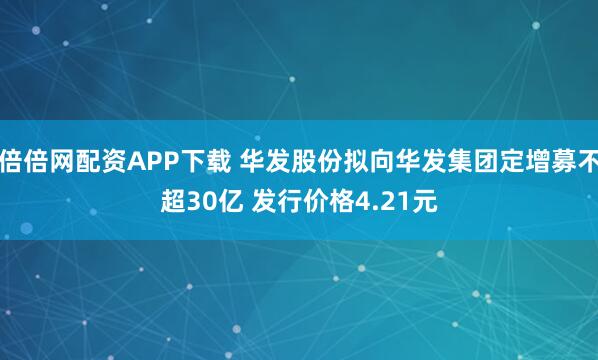 倍倍网配资APP下载 华发股份拟向华发集团定增募不超30亿 发行价格4.21元