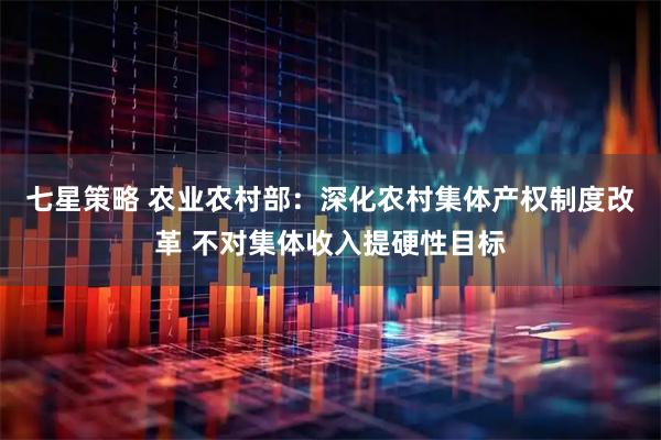 七星策略 农业农村部：深化农村集体产权制度改革 不对集体收入提硬性目标