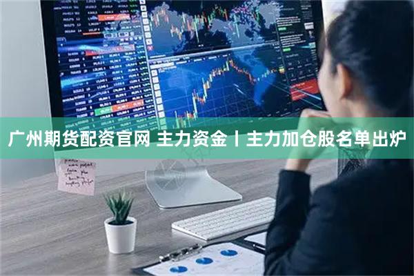 广州期货配资官网 主力资金丨主力加仓股名单出炉