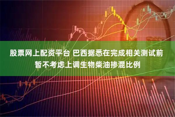 股票网上配资平台 巴西据悉在完成相关测试前 暂不考虑上调生物柴油掺混比例