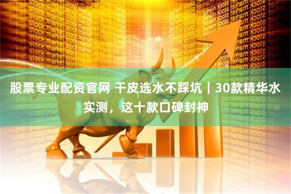股票专业配资官网 干皮选水不踩坑｜30款精华水实测，这十款口碑封神
